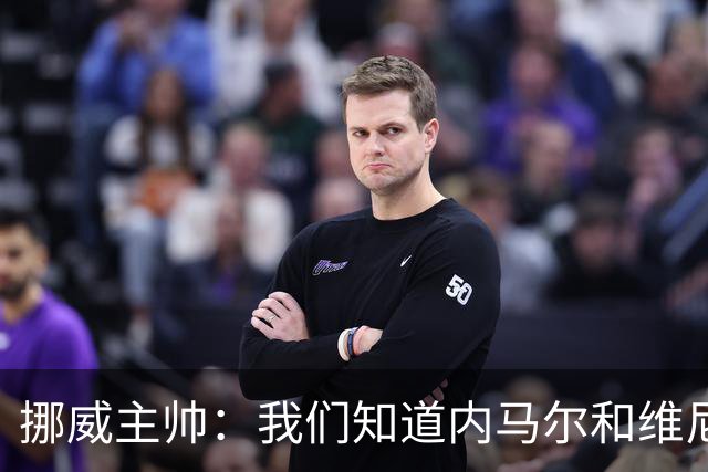 挪威主帅：我们知道内马尔和维尼修斯不喜防守 巴洛贡解禁是污点